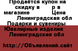 Продаётся купон на скидку в 3000 р в магазине Valtera › Цена ­ 2 000 - Ленинградская обл. Подарки и сувениры » Ювелирные изделия   . Ленинградская обл.